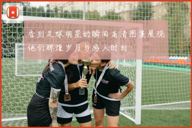 告别足球明星的瞬间高清图集展现他们辉煌岁月与感人时刻
