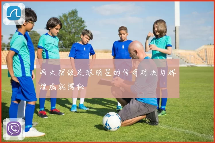 两大宿敌足球明星的传奇对决与辉煌成就揭秘