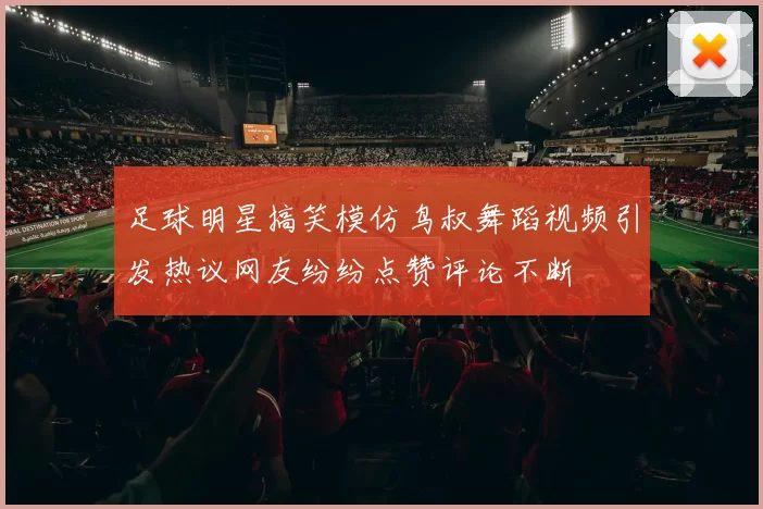 足球明星搞笑模仿鸟叔舞蹈视频引发热议网友纷纷点赞评论不断