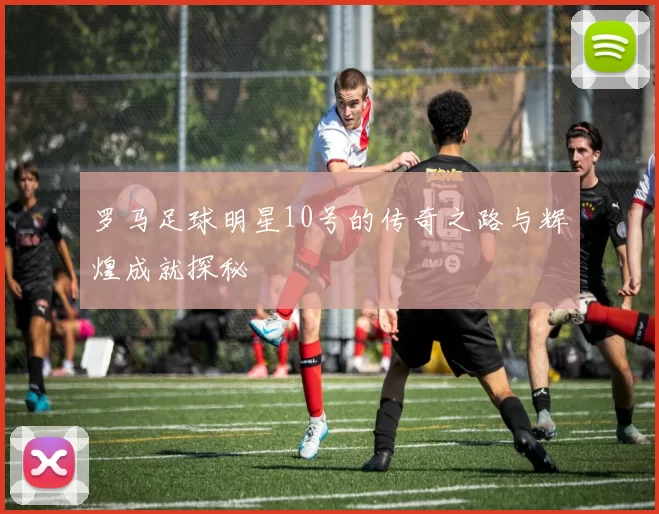 罗马足球明星10号的传奇之路与辉煌成就探秘