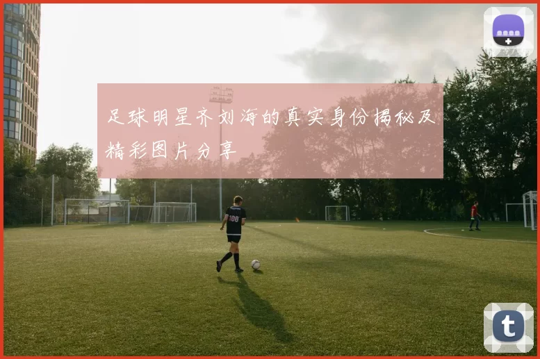 足球明星齐刘海的真实身份揭秘及精彩图片分享