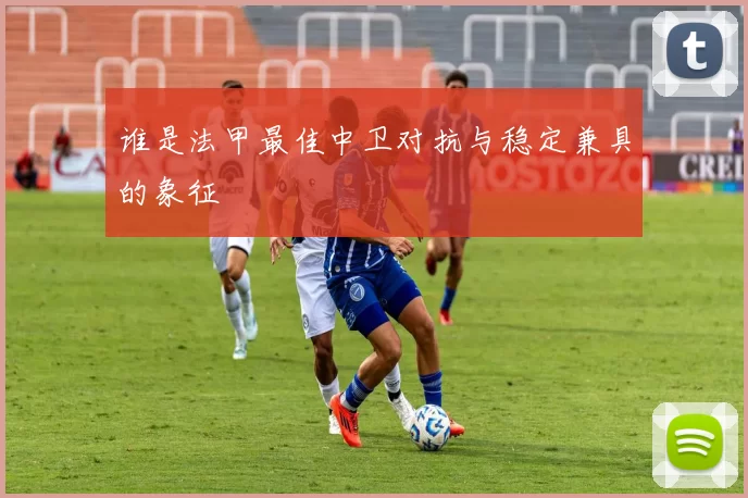 谁是法甲最佳中卫对抗与稳定兼具的象征