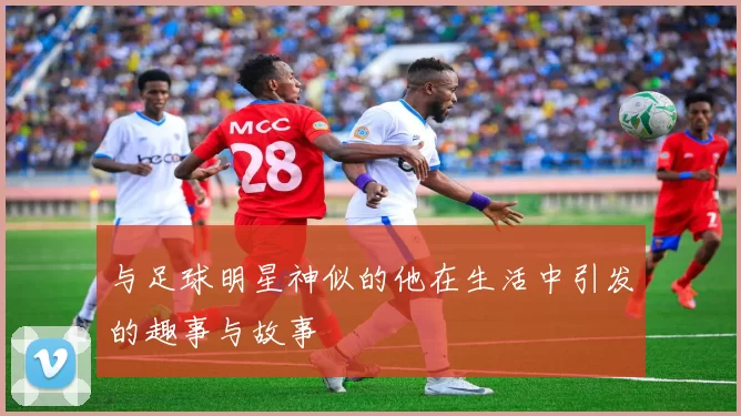 与足球明星神似的他在生活中引发的趣事与故事