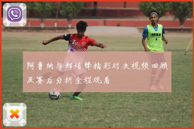 阿鲁纳与郑培锋精彩对决视频回顾及赛后分析全程观看