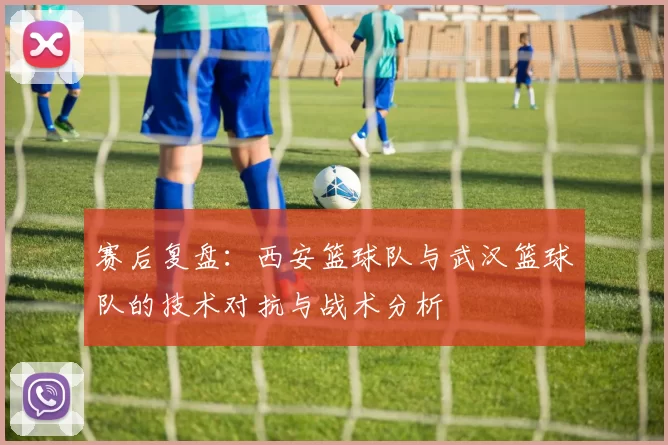 赛后复盘：西安篮球队与武汉篮球队的技术对抗与战术分析