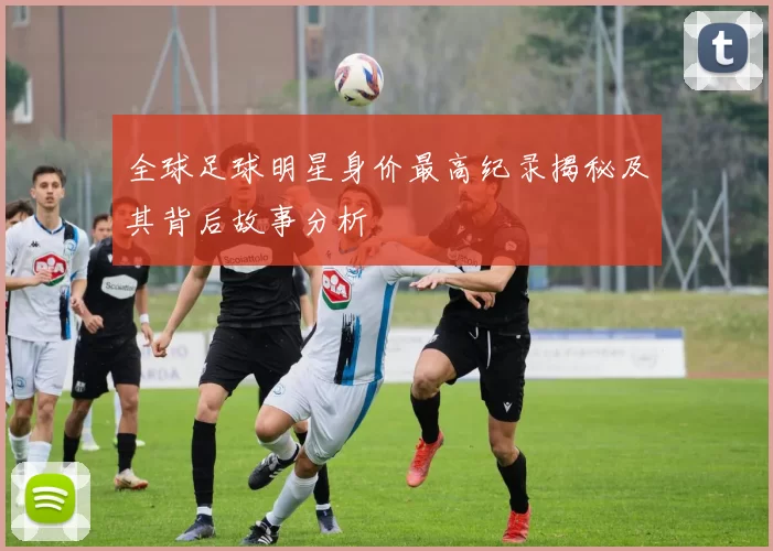 全球足球明星身价最高纪录揭秘及其背后故事分析