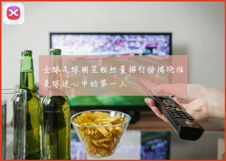 全球足球明星粉丝量排行榜揭晓谁是球迷心中的第一人