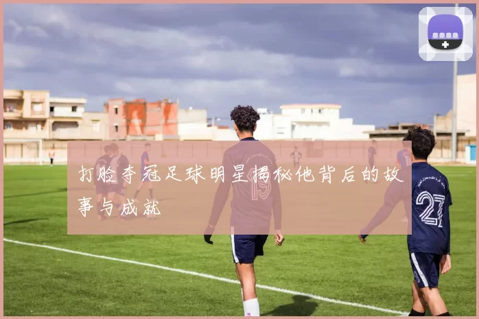 打脸夺冠足球明星揭秘他背后的故事与成就