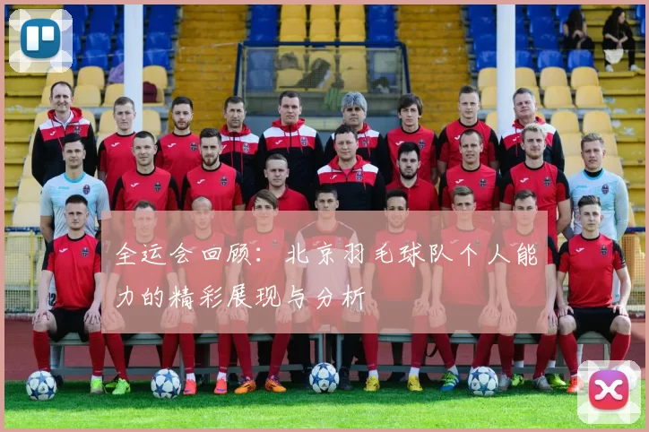 全运会回顾：北京羽毛球队个人能力的精彩展现与分析