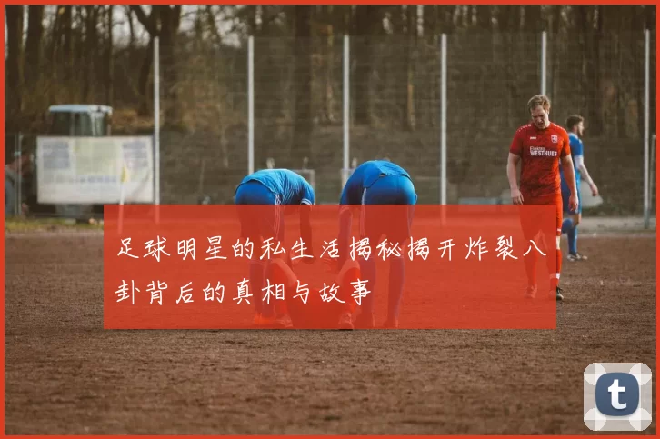 足球明星的私生活揭秘揭开炸裂八卦背后的真相与故事