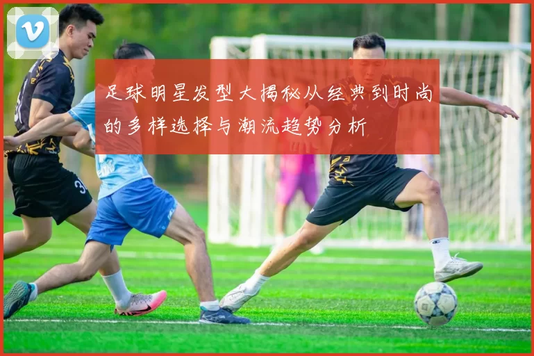 足球明星发型大揭秘从经典到时尚的多样选择与潮流趋势分析
