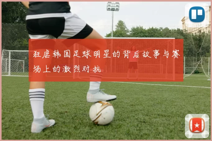 狂虐韩国足球明星的背后故事与赛场上的激烈对抗