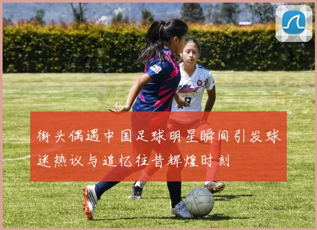 街头偶遇中国足球明星瞬间引发球迷热议与追忆往昔辉煌时刻