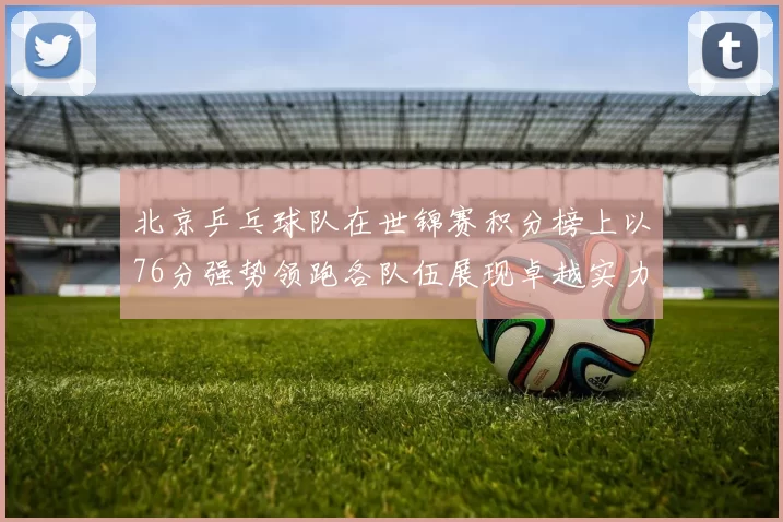 北京乒乓球队在世锦赛积分榜上以76分强势领跑各队伍展现卓越实力