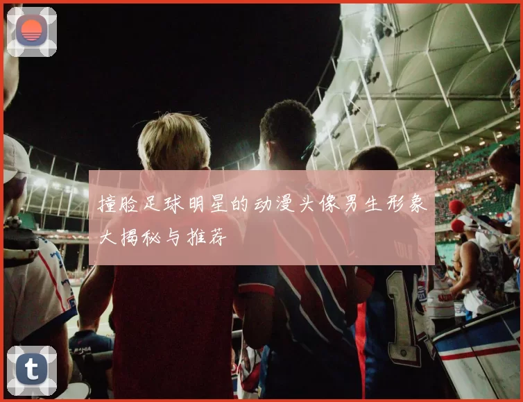 撞脸足球明星的动漫头像男生形象大揭秘与推荐