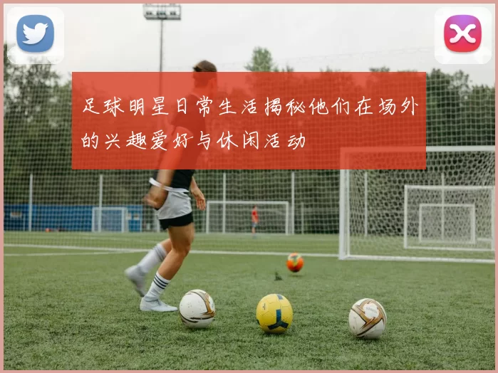 足球明星日常生活揭秘他们在场外的兴趣爱好与休闲活动