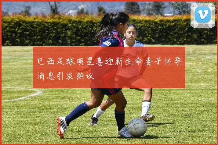 巴西足球明星喜迎新生命妻子怀孕消息引发热议