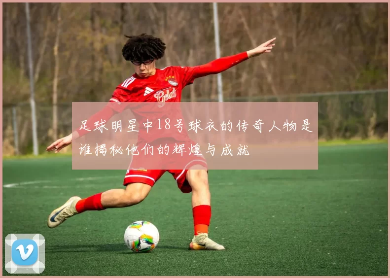 足球明星中18号球衣的传奇人物是谁揭秘他们的辉煌与成就