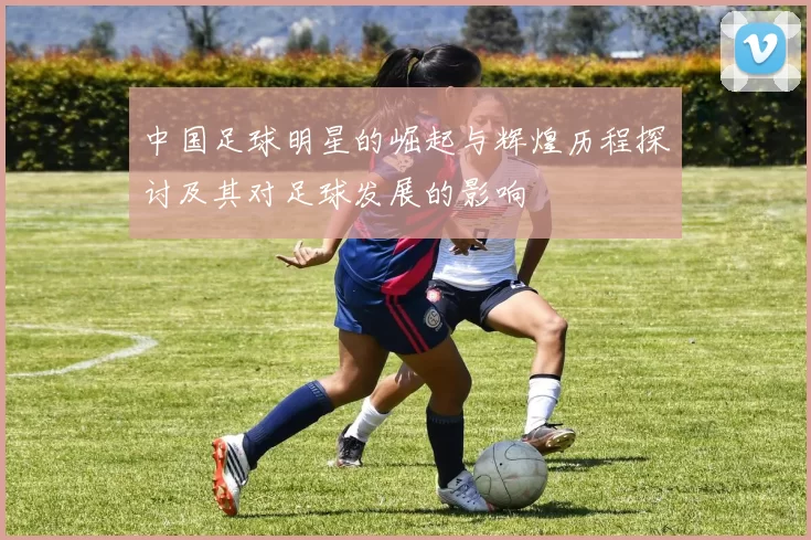 中国足球明星的崛起与辉煌历程探讨及其对足球发展的影响