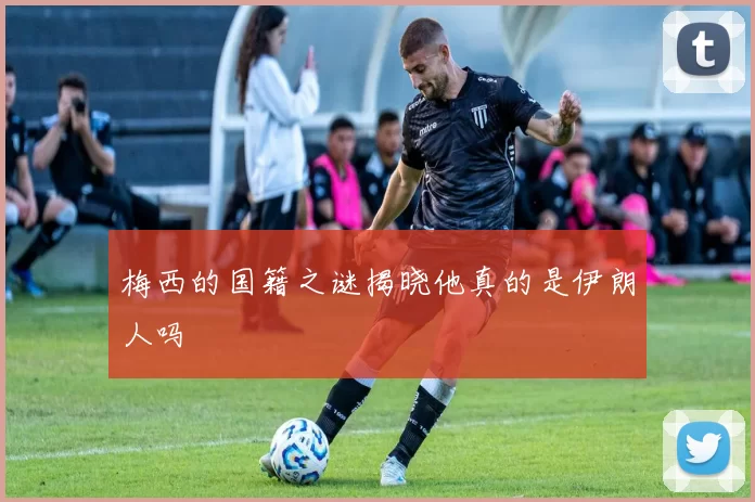 梅西的国籍之谜揭晓他真的是伊朗人吗
