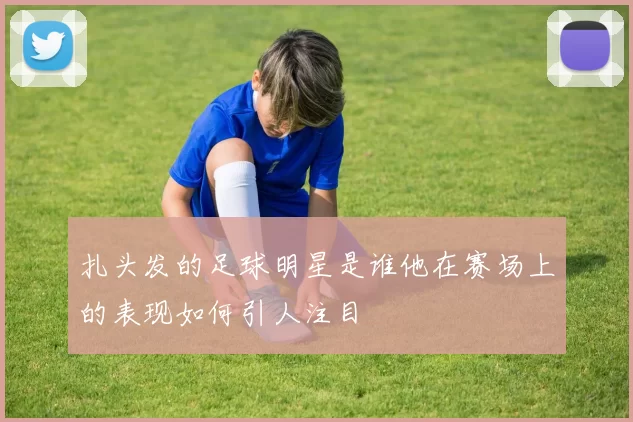 扎头发的足球明星是谁他在赛场上的表现如何引人注目