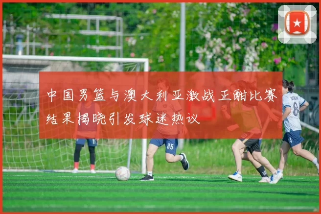 中国男篮与澳大利亚激战正酣比赛结果揭晓引发球迷热议