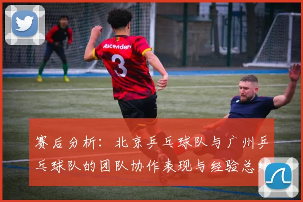 赛后分析：北京乒乓球队与广州乒乓球队的团队协作表现与经验总结