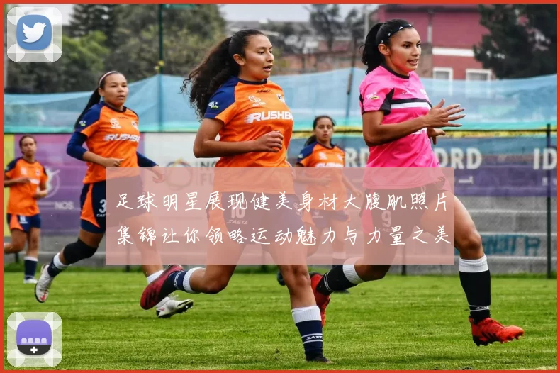 足球明星展现健美身材大腹肌照片集锦让你领略运动魅力与力量之美