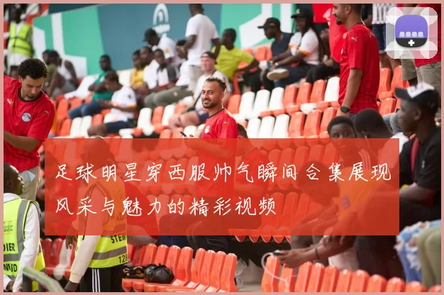 足球明星穿西服帅气瞬间合集展现风采与魅力的精彩视频