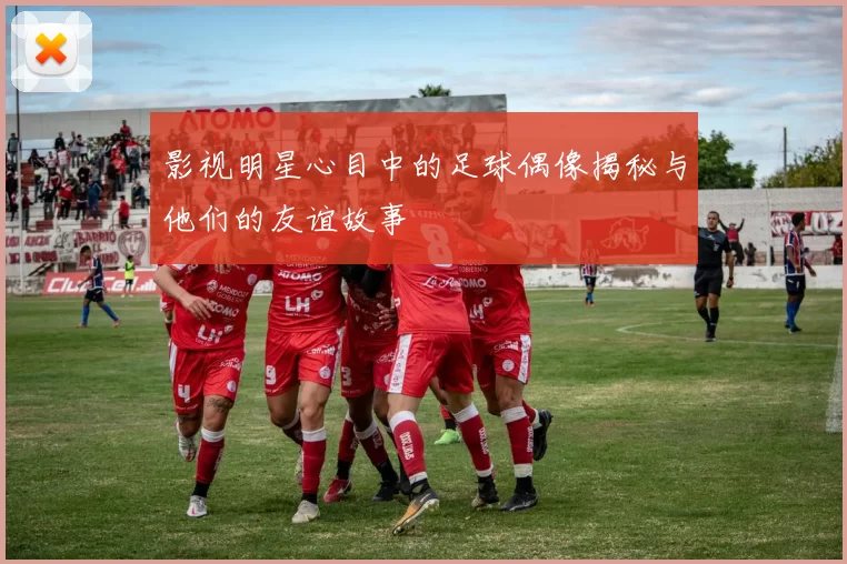 影视明星心目中的足球偶像揭秘与他们的友谊故事
