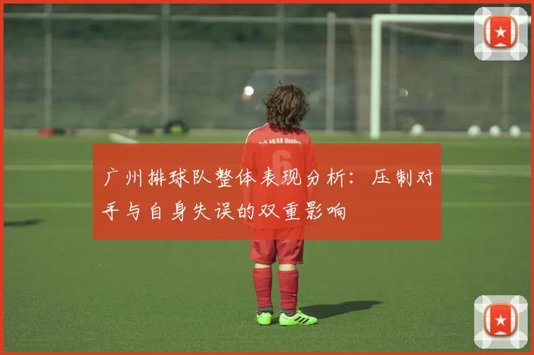 广州排球队整体表现分析：压制对手与自身失误的双重影响