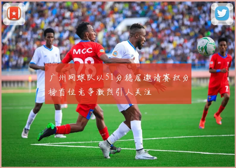 广州网球队以51分稳居邀请赛积分榜首位竞争激烈引人关注