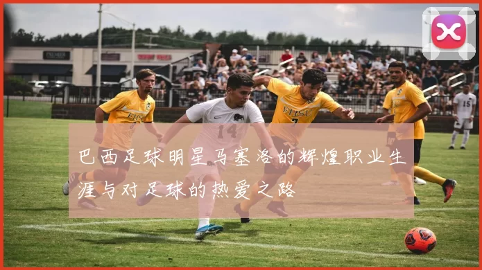 巴西足球明星马塞洛的辉煌职业生涯与对足球的热爱之路