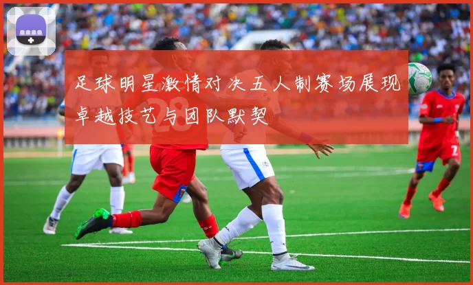 足球明星激情对决五人制赛场展现卓越技艺与团队默契