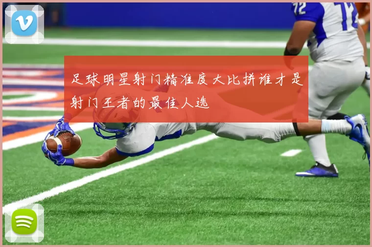 足球明星射门精准度大比拼谁才是射门王者的最佳人选