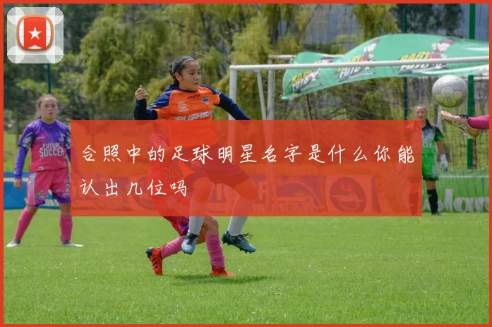 合照中的足球明星名字是什么你能认出几位吗