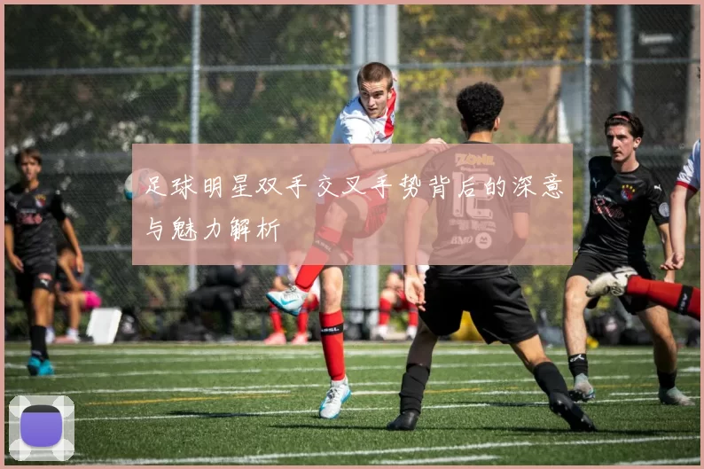 足球明星双手交叉手势背后的深意与魅力解析
