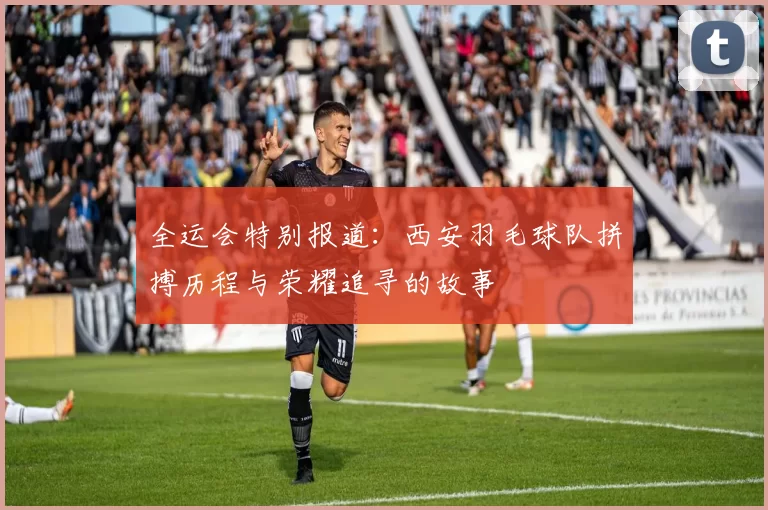 全运会特别报道：西安羽毛球队拼搏历程与荣耀追寻的故事
