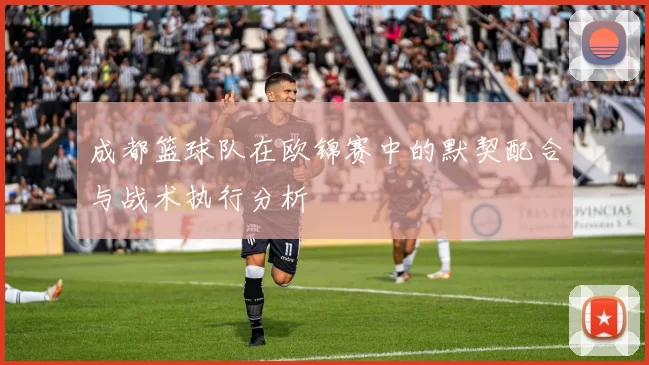 成都篮球队在欧锦赛中的默契配合与战术执行分析