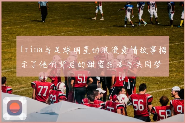 Irina与足球明星的浪漫爱情故事揭示了他们背后的甜蜜生活与共同梦想