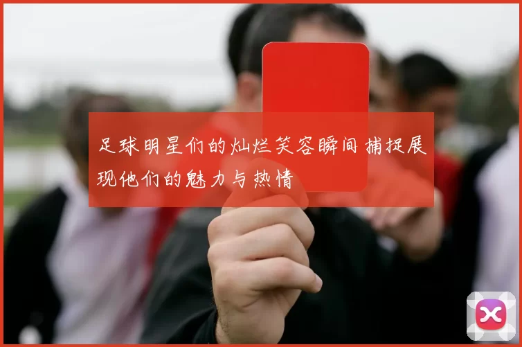 足球明星们的灿烂笑容瞬间捕捉展现他们的魅力与热情