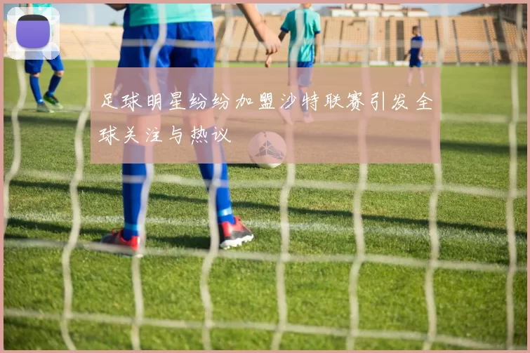 足球明星纷纷加盟沙特联赛引发全球关注与热议
