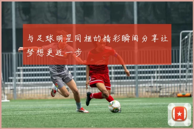 与足球明星同框的精彩瞬间分享让梦想更近一步