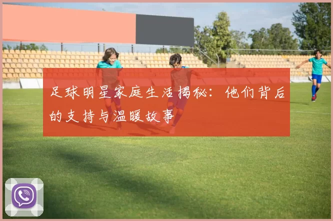 足球明星家庭生活揭秘：他们背后的支持与温暖故事
