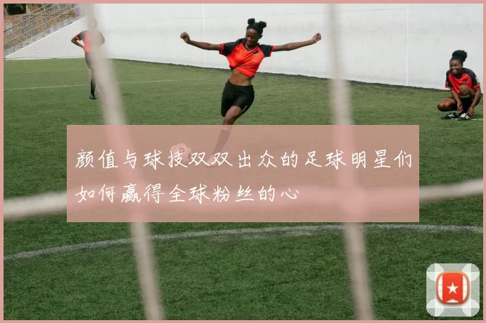 颜值与球技双双出众的足球明星们如何赢得全球粉丝的心