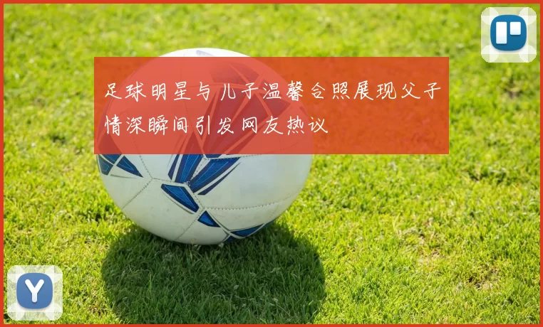 足球明星与儿子温馨合照展现父子情深瞬间引发网友热议