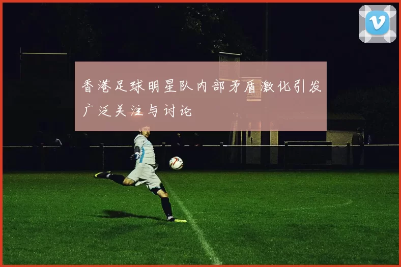香港足球明星队内部矛盾激化引发广泛关注与讨论