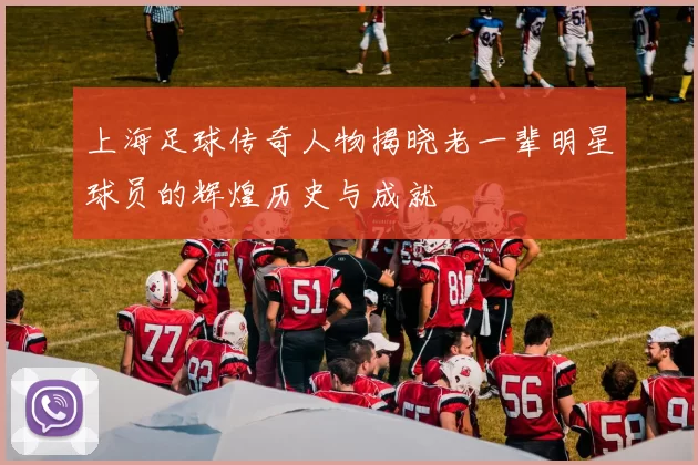 上海足球传奇人物揭晓老一辈明星球员的辉煌历史与成就