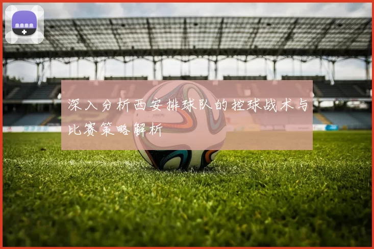深入分析西安排球队的控球战术与比赛策略解析