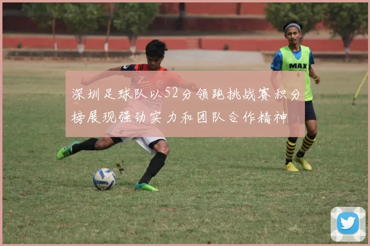 深圳足球队以52分领跑挑战赛积分榜展现强劲实力和团队合作精神